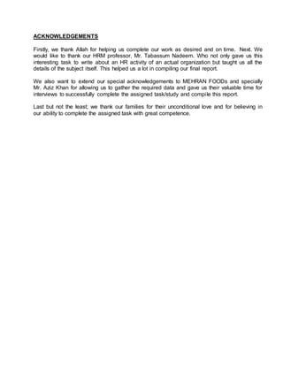 ACKNOWLEDGEMENTS
Firstly, we thank Allah for helping us complete our work as desired and on time. Next. We
would like to thank our HRM professor, Mr. Tabassum Nadeem. Who not only gave us this
interesting task to write about an HR activity of an actual organization but taught us all the
details of the subject itself. This helped us a lot in compiling our final report.
We also want to extend our special acknowledgements to MEHRAN FOODs and specially
Mr. Aziz Khan for allowing us to gather the required data and gave us their valuable time for
interviews to successfully complete the assigned task/study and compile this report.
Last but not the least; we thank our families for their unconditional love and for believing in
our ability to complete the assigned task with great competence.
 