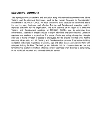 EXECUTIVE SUMMARY
This report provides an analysis and evaluation along with relevant recommendations of the
Training and Development techniques used in the Human Resource & Administration
department of MEHRAN FOODS. We have chosen this topic because we believe that this is
the root for every business, and effective Training and Development strategies result in
improved outcomes for the organization. The main objective of this report is to study the
Training and Development practices at MEHRAN FOODs and to determine their
effectiveness. Methods of analysis include in depth interviews and questionnaires. Details of
questions are available in appendices. The source of data was mainly primary data. Sample
size was 5 due to limitation of access to employees. Results of data collected show that the
company follows strict and fair Training and Development procedures. They believe in hiring
competent individuals regardless of gender, age and other biases and provide them with
adequate training facilities. The ﬁndings also indicate that the company does not use any
formal training evaluation methods which is a major weakness when it comes to competency
of the individuals recruited and ultimately selected as well.
 