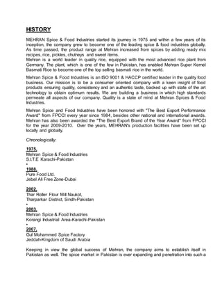 HISTORY
MEHRAN Spice & Food Industries started its journey in 1975 and within a few years of its
inception, the company grew to become one of the leading spice & food industries globally.
As time passed, the product range at Mehran increased from spices by adding ready mix
recipes, rice, pickles, chutneys and sweet items.
Mehran is a world leader in quality rice, equipped with the most advanced rice plant from
Germany. The plant, which is one of the few in Pakistan, has enabled Mehran Super Kernel
Basmati Rice to become one of the top selling basmati rice in the world.
Mehran Spice & Food Industries is an ISO 9001 & HACCP certified leader in the quality food
business. Our mission is to be a consumer oriented company with a keen insight of food
products ensuring quality, consistency and an authentic taste, backed up with state of the art
technology to obtain optimum results. We are building a business in which high standards
permeate all aspects of our company. Quality is a state of mind at Mehran Spices & Food
Industries.
Mehran Spice and Food Industries have been honored with "The Best Export Performance
Award" from FPCCI every year since 1984, besides other national and international awards.
Mehran has also been awarded the "The Best Export Brand of the Year Award" from FPCCI
for the year 2009-2010. Over the years, MEHRAN's production facilities have been set up
locally and globally.
Chronologically:
1975,
Mehran Spice & Food Industries
S.I.T.E Karachi-Pakistan
•
1988,
Pure Food Ltd.
Jebel Ali Free Zone-Dubai
2002,
Thar Roller Flour Mill Naukot,
Tharparkar District, Sindh-Pakistan
•
2003,
Mehran Spice & Food Industries
Korangi Industrial Area-Karachi-Pakistan
•
2007,
Gul Mohammed Spice Factory
Jeddah-Kingdom of Saudi Arabia
Keeping in view the global success of Mehran, the company aims to establish itself in
Pakistan as well. The spice market in Pakistan is ever expanding and penetration into such a
 