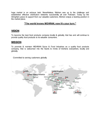 huge market is an arduous task. Nevertheless, Mehran was up to the challenge and
established effective distribution networks successfully all over Pakistan. Today by the
Almighty's grace & support from our valuable customers, Mehran enjoys a leading position in
the market place.
"The world knows MEHRAN, now it's your turn."
VISION
To become the best food products company locally & globally, that has and will continue to
provide quality food products to its valuable consumers.
MISSION
To promote & maintain MEHRAN Spice & Food Industries as a quality food products
company, that is welcomed into the hearts & minds of kitchens everywhere, locally and
globally.
Committed to serving customers globally
 