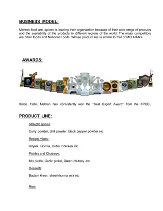 BUSINESS MODEL:
Mehran food and spices is leading their organization because of their wide range of products
and the availability of the products in different regions of the world. The major competitors
are Shan foods and National Foods. Whose product line is similar to that of MEHRAN’s.
AWARDS:
Since 1984, Mehran has consistently won the "Best Export Award" from the FPCCI.
PRODUCT LINE:
Straight spices:
Curry powder, chili powder, black pepper powder etc
Recipe mixes:
Biryani, Qorma, Butter Chicken etc
Pickles and Chutneys:
Mix pickle, Garlic pickle, Green chutney etc
Desserts:
Badam kheer, sheerkhorma mix etc
Rice:
 
