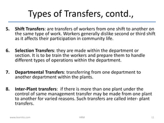 5. Shift Transfers: are transfers of workers from one shift to another on
the same type of work. Workers generally dislike second or third shift
as it affects their participation in community life.
6. Selection Transfers: they are made within the department or
section. It is to be train the workers and prepare them to handle
different types of operations within the department.
7. Departmental Transfers: transferring from one department to
another department within the plants.
8. Inter-Plant transfers: if there is more than one plant under the
control of same management transfer may be made from one plant
to another for varied reasons. Such transfers are called inter- plant
transfers.
Types of Transfers, contd.,
www.learnito.com HRM 11
 