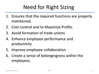 1. Ensures that the required functions are properly
maintained.
2. Cost-control and to Maximize Profits
3. Avoid formation of trade unions
4. Enhance employee performance and
productivity
5. Improve employee collaboration
6. Create a sense of belongingness within the
employees.
Need for Right Sizing
www.learnito.com HRM 15
 