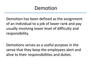 Demotion has been defined as the assignment
of an individual to a job of lower rank and pay
usually involving lower level of difficulty and
responsibility.
Demotions serves as a useful purpose in the
sense that they keep the employees alert and
alive to their responsibilities and duties.
Demotion
 