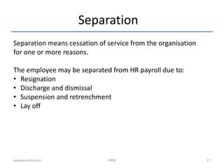 Separation
Separation means cessation of service from the organisation
for one or more reasons.
The employee may be separated from HR payroll due to:
• Resignation
• Discharge and dismissal
• Suspension and retrenchment
• Lay off
www.learnito.com HRM 17
 