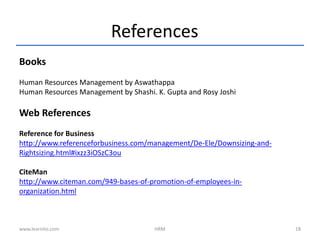 References
Books
Human Resources Management by Aswathappa
Human Resources Management by Shashi. K. Gupta and Rosy Joshi
Web References
Reference for Business
http://www.referenceforbusiness.com/management/De-Ele/Downsizing-and-
Rightsizing.html#ixzz3iOSzC3ou
CiteMan
http://www.citeman.com/949-bases-of-promotion-of-employees-in-
organization.html
www.learnito.com HRM 18
 