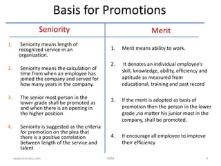 Seniority
1. Seniority means length of
recognized service in an
organization.
2. Seniority means the calculation of
time from when an employee has
joined the company and served for
how many years in the company.
3. The senior most person in the
lower grade shall be promoted as
and when there is an opening in
the higher position
4. Seniority is suggested as the criteria
for promotion on the plea that
there is a positive correlation
between length of the service and
talent
Merit
1. Merit means ability to work.
2. It denotes an individual employee’s
skill, knowledge, ability, efficiency and
aptitude as measured from
educational, training and past record
3. If the merit is adopted as basis of
promotion then the person in the lower
grade ,no matter his junior most in the
company, shall be promoted.
4. It encourage all employee to improve
their efficiency
Basis for Promotions
www.learnito.com HRM 4
 