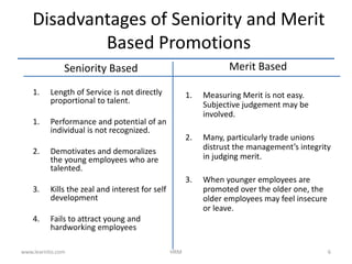 Seniority Based
1. Length of Service is not directly
proportional to talent.
1. Performance and potential of an
individual is not recognized.
2. Demotivates and demoralizes
the young employees who are
talented.
3. Kills the zeal and interest for self
development
4. Fails to attract young and
hardworking employees
Merit Based
1. Measuring Merit is not easy.
Subjective judgement may be
involved.
2. Many, particularly trade unions
distrust the management’s integrity
in judging merit.
3. When younger employees are
promoted over the older one, the
older employees may feel insecure
or leave.
Disadvantages of Seniority and Merit
Based Promotions
www.learnito.com HRM 6
 