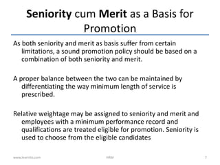 As both seniority and merit as basis suffer from certain
limitations, a sound promotion policy should be based on a
combination of both seniority and merit.
A proper balance between the two can be maintained by
differentiating the way minimum length of service is
prescribed.
Relative weightage may be assigned to seniority and merit and
employees with a minimum performance record and
qualifications are treated eligible for promotion. Seniority is
used to choose from the eligible candidates
Seniority cum Merit as a Basis for
Promotion
www.learnito.com HRM 7
 