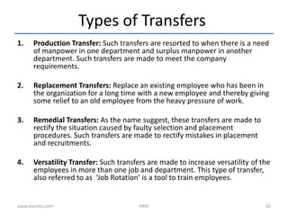 Types of Transfers
1. Production Transfer: Such transfers are resorted to when there is a need
of manpower in one department and surplus manpower in another
department. Such transfers are made to meet the company
requirements.
2. Replacement Transfers: Replace an existing employee who has been in
the organization for a long time with a new employee and thereby giving
some relief to an old employee from the heavy pressure of work.
3. Remedial Transfers: As the name suggest, these transfers are made to
rectify the situation caused by faulty selection and placement
procedures. Such transfers are made to rectify mistakes in placement
and recruitments.
4. Versatility Transfer: Such transfers are made to increase versatility of the
employees in more than one job and department. This type of transfer,
also referred to as ‘Job Rotation’ is a tool to train employees.
www.learnito.com HRM 10
 