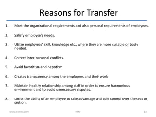 1. Meet the organizational requirements and also personal requirements of employees.
2. Satisfy employee’s needs.
3. Utilize employees’ skill, knowledge etc., where they are more suitable or badly
needed.
4. Correct inter-personal conflicts.
5. Avoid favoritism and nepotism.
6. Creates transparency among the employees and their work
7. Maintain healthy relationship among staff in order to ensure harmonious
environment and to avoid unnecessary disputes.
8. Limits the ability of an employee to take advantage and sole control over the seat or
section.
Reasons for Transfer
www.learnito.com HRM 13
 