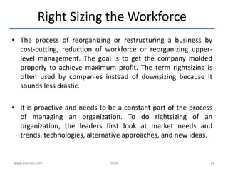 • The process of reorganizing or restructuring a business by
cost-cutting, reduction of workforce or reorganizing upper-
level management. The goal is to get the company molded
properly to achieve maximum profit. The term rightsizing is
often used by companies instead of downsizing because it
sounds less drastic.
• It is proactive and needs to be a constant part of the process
of managing an organization. To do rightsizing of an
organization, the leaders first look at market needs and
trends, technologies, alternative approaches, and new ideas.
Right Sizing the Workforce
www.learnito.com HRM 14
 