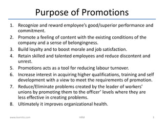 Purpose of Promotions
1. Recognize and reward employee’s good/superior performance and
commitment.
2. Promote a feeling of content with the existing conditions of the
company and a sense of belongingness.
3. Build loyalty and to boost morale and job satisfaction.
4. Retain skilled and talented employees and reduce discontent and
unrest.
5. Promotions acts as a tool for reducing labour turnover.
6. Increase interest in acquiring higher qualifications, training and self
development with a view to meet the requirements of promotion.
7. Reduce/Eliminate problems created by the leader of workers’
unions by promoting them to the officer’ levels where they are
less effective in creating problems.
8. Ultimately it improves organizational health.
www.learnito.com HRM 3
 