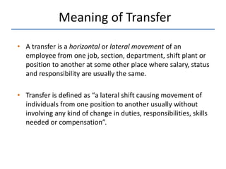 • A transfer is a horizontal or lateral movement of an
employee from one job, section, department, shift plant or
position to another at some other place where salary, status
and responsibility are usually the same.
• Transfer is defined as “a lateral shift causing movement of
individuals from one position to another usually without
involving any kind of change in duties, responsibilities, skills
needed or compensation”.
Meaning of Transfer
 