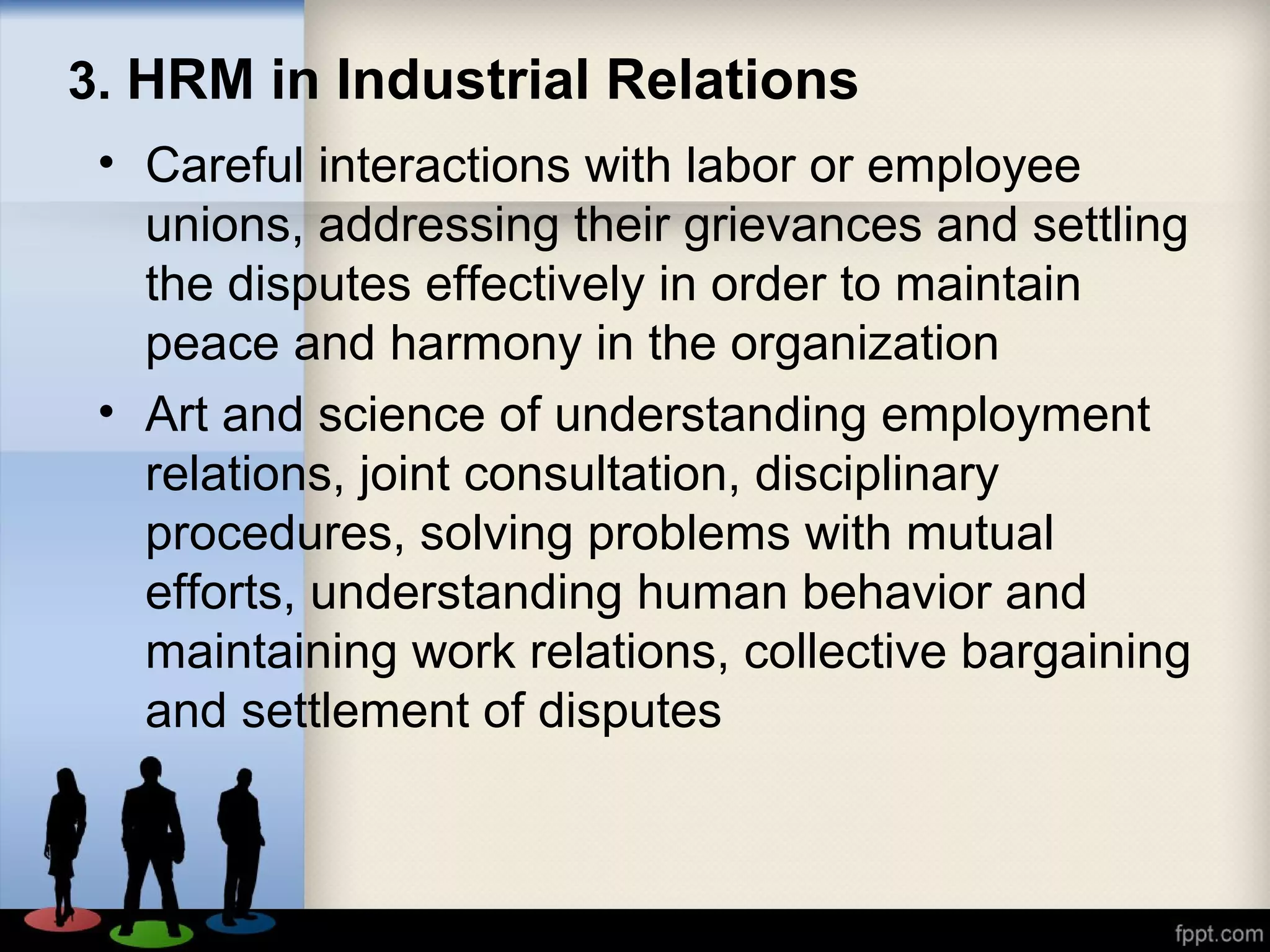 3. HRM in Industrial Relations
• Careful interactions with labor or employee
unions, addressing their grievances and settling
the disputes effectively in order to maintain
peace and harmony in the organization
• Art and science of understanding employment
relations, joint consultation, disciplinary
procedures, solving problems with mutual
efforts, understanding human behavior and
maintaining work relations, collective bargaining
and settlement of disputes
 