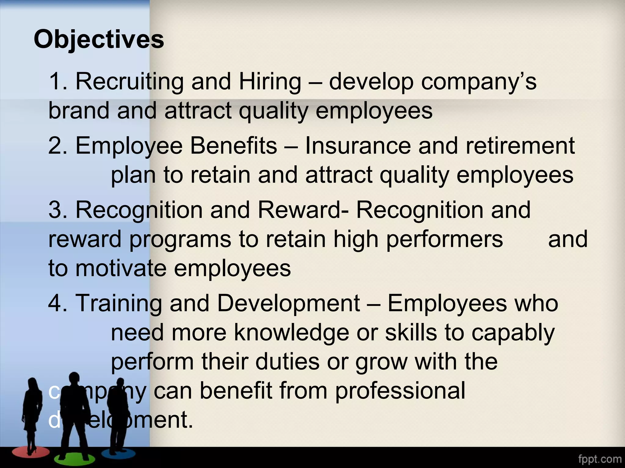 Objectives
1. Recruiting and Hiring – develop company’s
brand and attract quality employees
2. Employee Benefits – Insurance and retirement
plan to retain and attract quality employees
3. Recognition and Reward- Recognition and
reward programs to retain high performers and
to motivate employees
4. Training and Development – Employees who
need more knowledge or skills to capably
perform their duties or grow with the
company can benefit from professional
development.
 