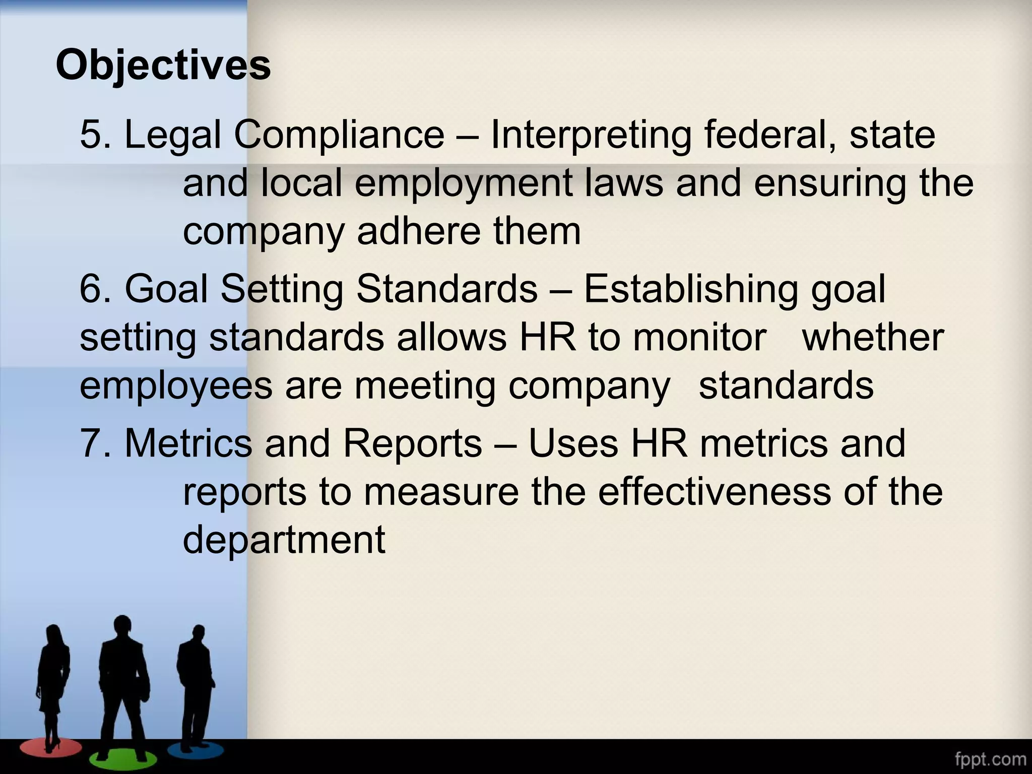 Objectives
5. Legal Compliance – Interpreting federal, state
and local employment laws and ensuring the
company adhere them
6. Goal Setting Standards – Establishing goal
setting standards allows HR to monitor whether
employees are meeting company standards
7. Metrics and Reports – Uses HR metrics and
reports to measure the effectiveness of the
department
 