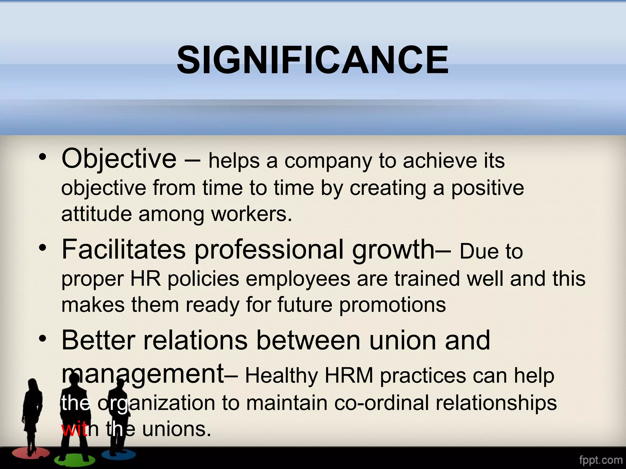 SIGNIFICANCE
• Objective – helps a company to achieve its
objective from time to time by creating a positive
attitude among workers.
• Facilitates professional growth– Due to
proper HR policies employees are trained well and this
makes them ready for future promotions
• Better relations between union and
management– Healthy HRM practices can help
the organization to maintain co-ordinal relationships
with the unions.
• .
 
