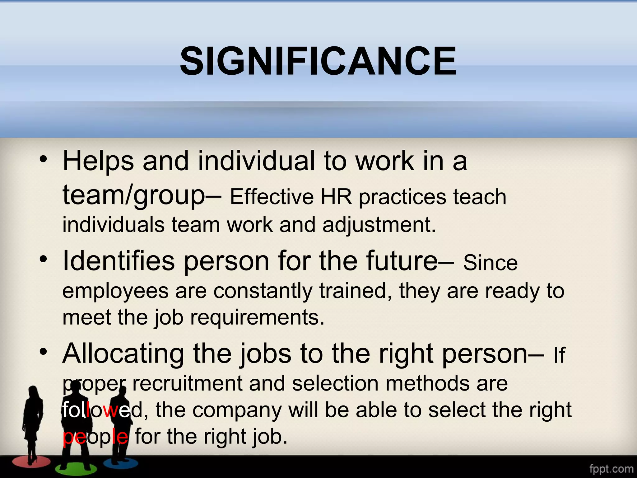 SIGNIFICANCE
• Helps and individual to work in a
team/group– Effective HR practices teach
individuals team work and adjustment.
• Identifies person for the future– Since
employees are constantly trained, they are ready to
meet the job requirements.
• Allocating the jobs to the right person– If
proper recruitment and selection methods are
followed, the company will be able to select the right
people for the right job.
 