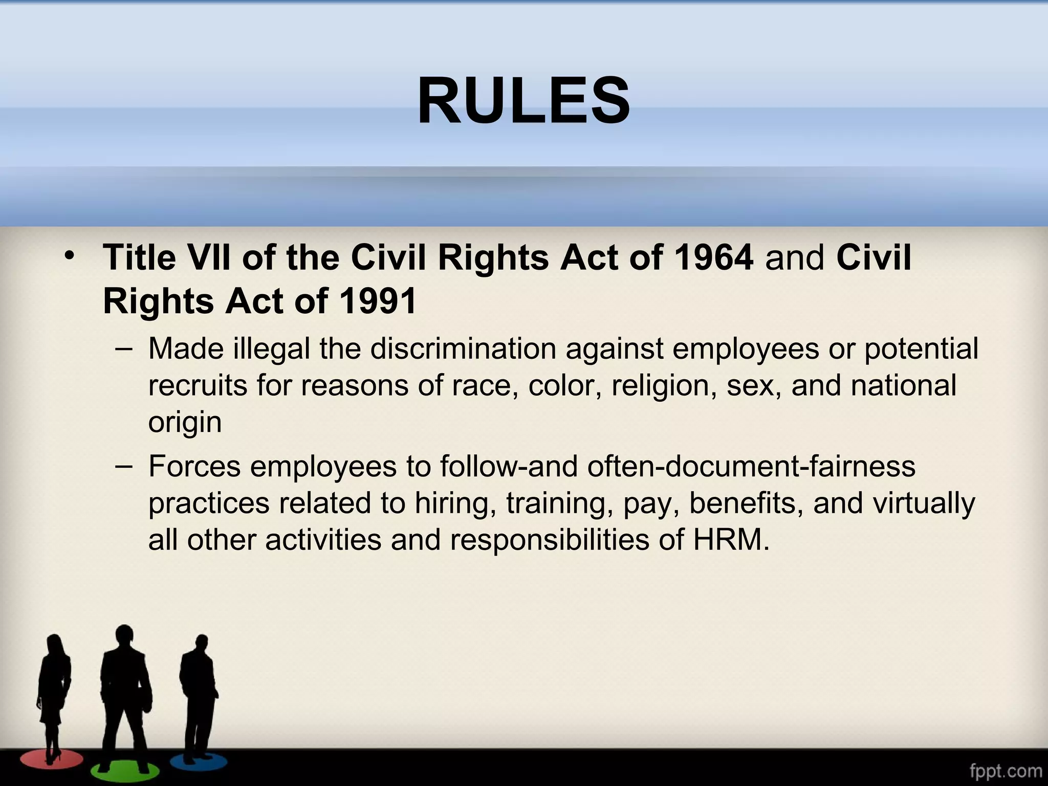 RULES
• Title VII of the Civil Rights Act of 1964 and Civil
Rights Act of 1991
– Made illegal the discrimination against employees or potential
recruits for reasons of race, color, religion, sex, and national
origin
– Forces employees to follow-and often-document-fairness
practices related to hiring, training, pay, benefits, and virtually
all other activities and responsibilities of HRM.
 