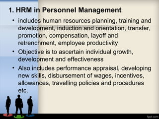 1. HRM in Personnel Management
• includes human resources planning, training and
development, induction and orientation, transfer,
promotion, compensation, layoff and
retrenchment, employee productivity
• Objective is to ascertain individual growth,
development and effectiveness
• Also includes performance appraisal, developing
new skills, disbursement of wages, incentives,
allowances, travelling policies and procedures
etc.
 