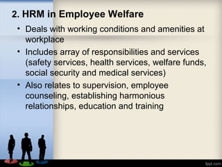 2. HRM in Employee Welfare
• Deals with working conditions and amenities at
workplace
• Includes array of responsibilities and services
(safety services, health services, welfare funds,
social security and medical services)
• Also relates to supervision, employee
counseling, establishing harmonious
relationships, education and training
 