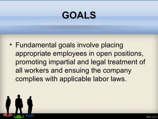 GOALS
• Fundamental goals involve placing
appropriate employees in open positions,
promoting impartial and legal treatment of
all workers and ensuing the company
complies with applicable labor laws.
 