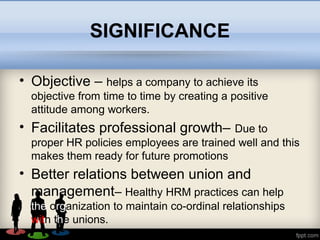 SIGNIFICANCE
• Objective – helps a company to achieve its
objective from time to time by creating a positive
attitude among workers.
• Facilitates professional growth– Due to
proper HR policies employees are trained well and this
makes them ready for future promotions
• Better relations between union and
management– Healthy HRM practices can help
the organization to maintain co-ordinal relationships
with the unions.
• .
 