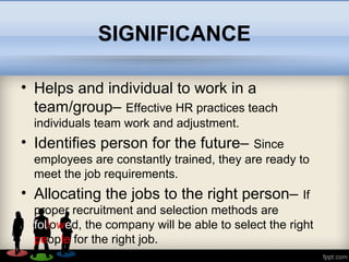 SIGNIFICANCE
• Helps and individual to work in a
team/group– Effective HR practices teach
individuals team work and adjustment.
• Identifies person for the future– Since
employees are constantly trained, they are ready to
meet the job requirements.
• Allocating the jobs to the right person– If
proper recruitment and selection methods are
followed, the company will be able to select the right
people for the right job.
 