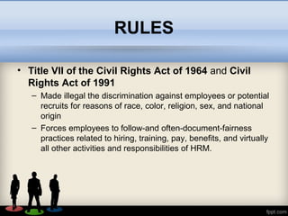 RULES
• Title VII of the Civil Rights Act of 1964 and Civil
Rights Act of 1991
– Made illegal the discrimination against employees or potential
recruits for reasons of race, color, religion, sex, and national
origin
– Forces employees to follow-and often-document-fairness
practices related to hiring, training, pay, benefits, and virtually
all other activities and responsibilities of HRM.
 