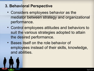 3. Behavioral Perspective
• Considers employees behavior as the
mediator between strategy and organizational
performance.
• Control employees attitudes and behaviors to
suit the various strategies adopted to attain
the desired performance.
• Bases itself on the role behavior of
employees instead of their skills, knowledge,
and abilities.
 
