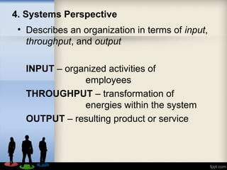 4. Systems Perspective
• Describes an organization in terms of input,
throughput, and output
INPUT – organized activities of
employees
THROUGHPUT – transformation of
energies within the system
OUTPUT – resulting product or service
 