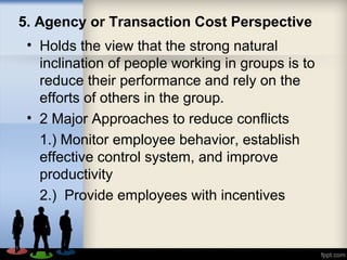 5. Agency or Transaction Cost Perspective
• Holds the view that the strong natural
inclination of people working in groups is to
reduce their performance and rely on the
efforts of others in the group.
• 2 Major Approaches to reduce conflicts
1.) Monitor employee behavior, establish
effective control system, and improve
productivity
2.) Provide employees with incentives
 