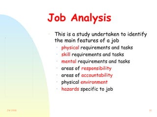 Job Analysis This is a study undertaken to identify the main features of a job  physical  requirements and tasks skill  requirements and tasks mental  requirements and tasks areas of  responsibility areas of  accountability physical  environment hazards  specific to job 