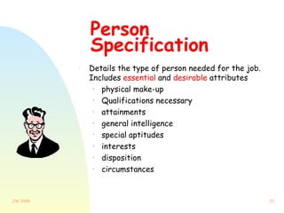 Person Specification Details the type of person needed for the job.  Includes  essential  and  desirable  attributes physical make-up Qualifications necessary attainments general intelligence special aptitudes interests disposition circumstances 