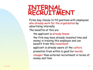 INTERNAL RECRUITMENT Firms may choose to fill positions with employees  who already work for the organisation  by advertising internally The benefits of this are the applicant is  already known the firm may have already invested time and money in training this employee and can benefit from this  investment applicant is already aware of the  culture promotion from within is good for  morale cheaper  than external recruitment in terms of money and time 