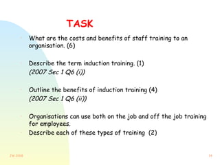 TASK What are the costs and benefits of staff training to an organisation. (6) Describe the term induction training. (1)  (2007 Sec 1 Q6 (i)) Outline the benefits of induction training (4) (2007 Sec 1 Q6 (ii)) Organisations can use both on the job and off the job training for employees. Describe each of these types of training  (2) 