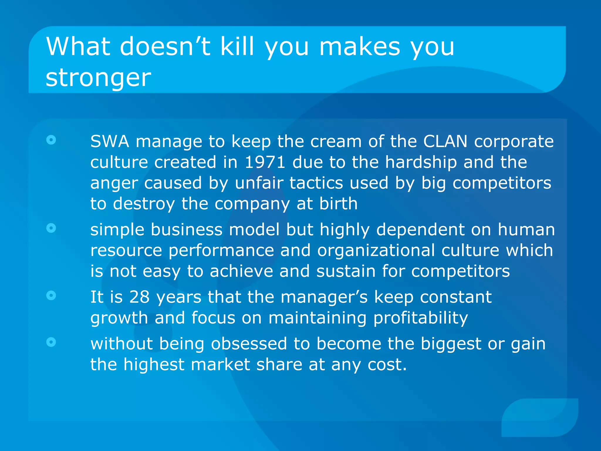 What doesn’t kill you makes you stronger SWA manage to keep the cream of the CLAN corporate culture created in 1971 due to the hardship and the anger caused by unfair tactics used by big competitors to destroy the company at birth simple business model but highly dependent on human resource performance and organizational culture which is not easy to achieve and sustain for competitors It is 28 years that the manager’s keep constant growth and focus on maintaining profitability  without being obsessed to become the biggest or gain the highest market share at any cost. 