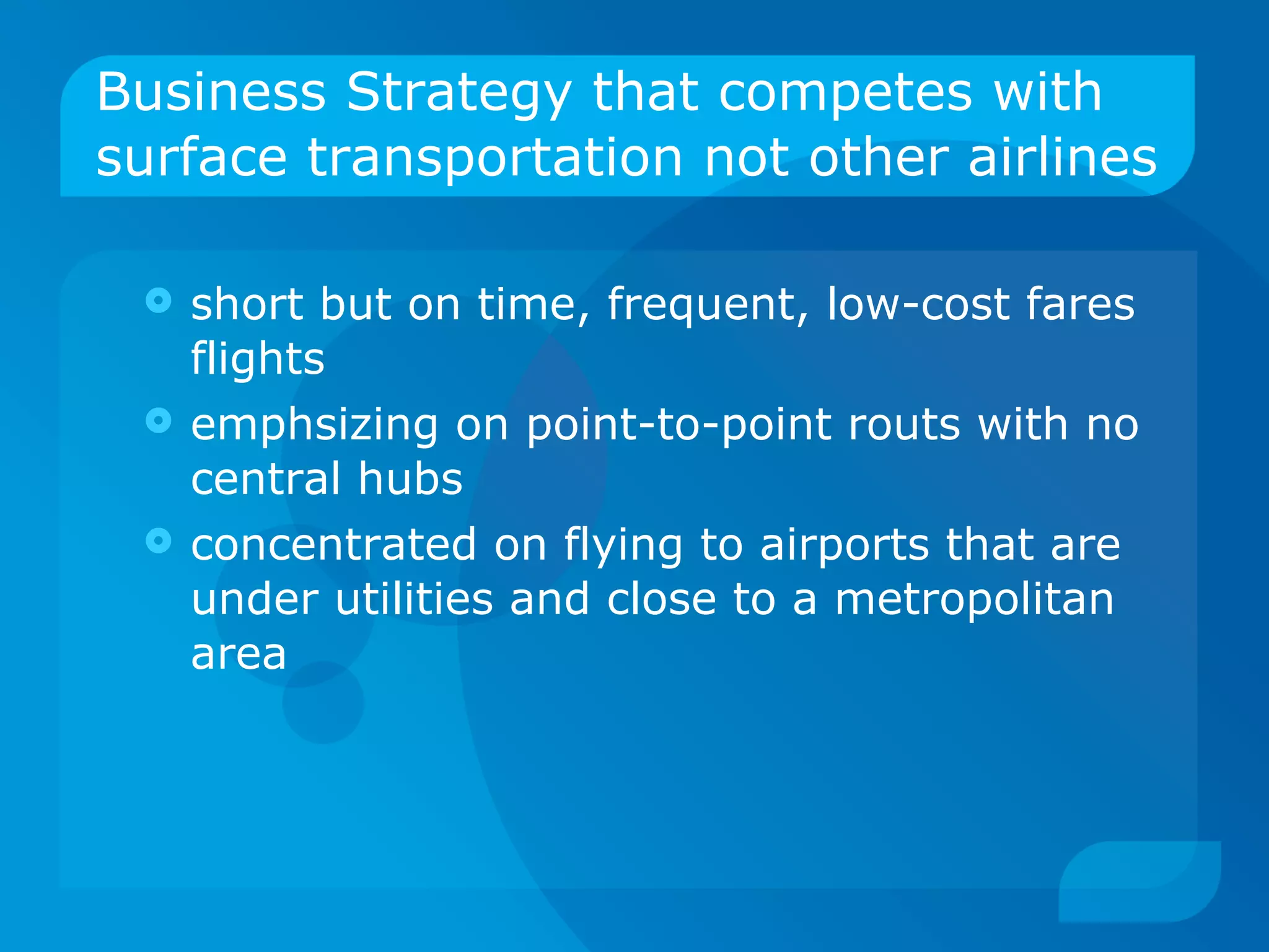 Business Strategy that competes with surface transportation not other airlines short but on time, frequent, low-cost fares flights emphsizing on point-to-point routs with no central hubs concentrated on flying to airports that are under utilities and close to a metropolitan area 