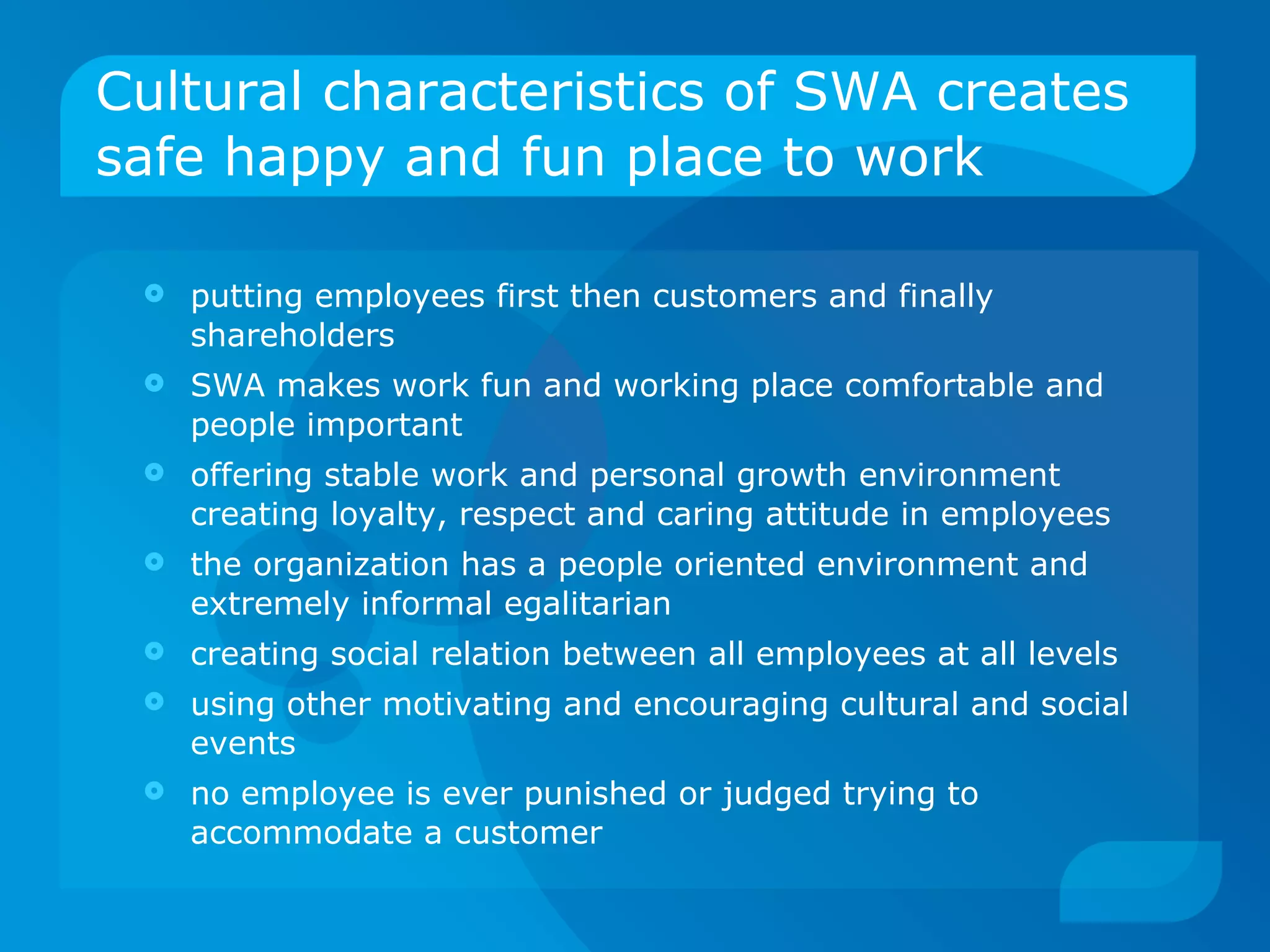 Cultural characteristics of SWA creates safe happy and fun place to work putting employees first then customers and finally shareholders SWA makes work fun and working place comfortable and people important offering stable work and personal growth environment creating loyalty, respect and caring attitude in employees the organization has a people oriented environment and extremely informal egalitarian creating social relation between all employees at all levels using other motivating and encouraging cultural and social events no employee is ever punished or judged trying to accommodate a customer 