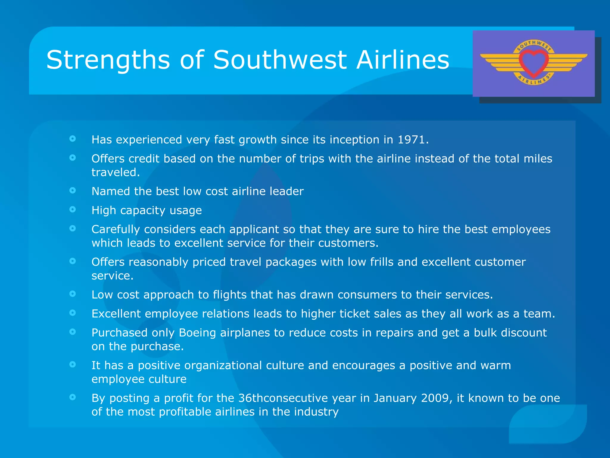Strengths of Southwest Airlines Has experienced very fast growth since its inception in 1971. Offers credit based on the number of trips with the airline instead of the total miles traveled. Named the best low cost airline leader High capacity usage Carefully considers each applicant so that they are sure to hire the best employees which leads to excellent service for their customers. Offers reasonably priced travel packages with low frills and excellent customer service. Low cost approach to flights that has drawn consumers to their services. Excellent employee relations leads to higher ticket sales as they all work as a team. Purchased only Boeing airplanes to reduce costs in repairs and get a bulk discount on the purchase. It has a positive organizational culture and encourages a positive and warm employee culture By posting a profit for the 36thconsecutive year in January 2009, it known to be one of the most profitable airlines in the industry 