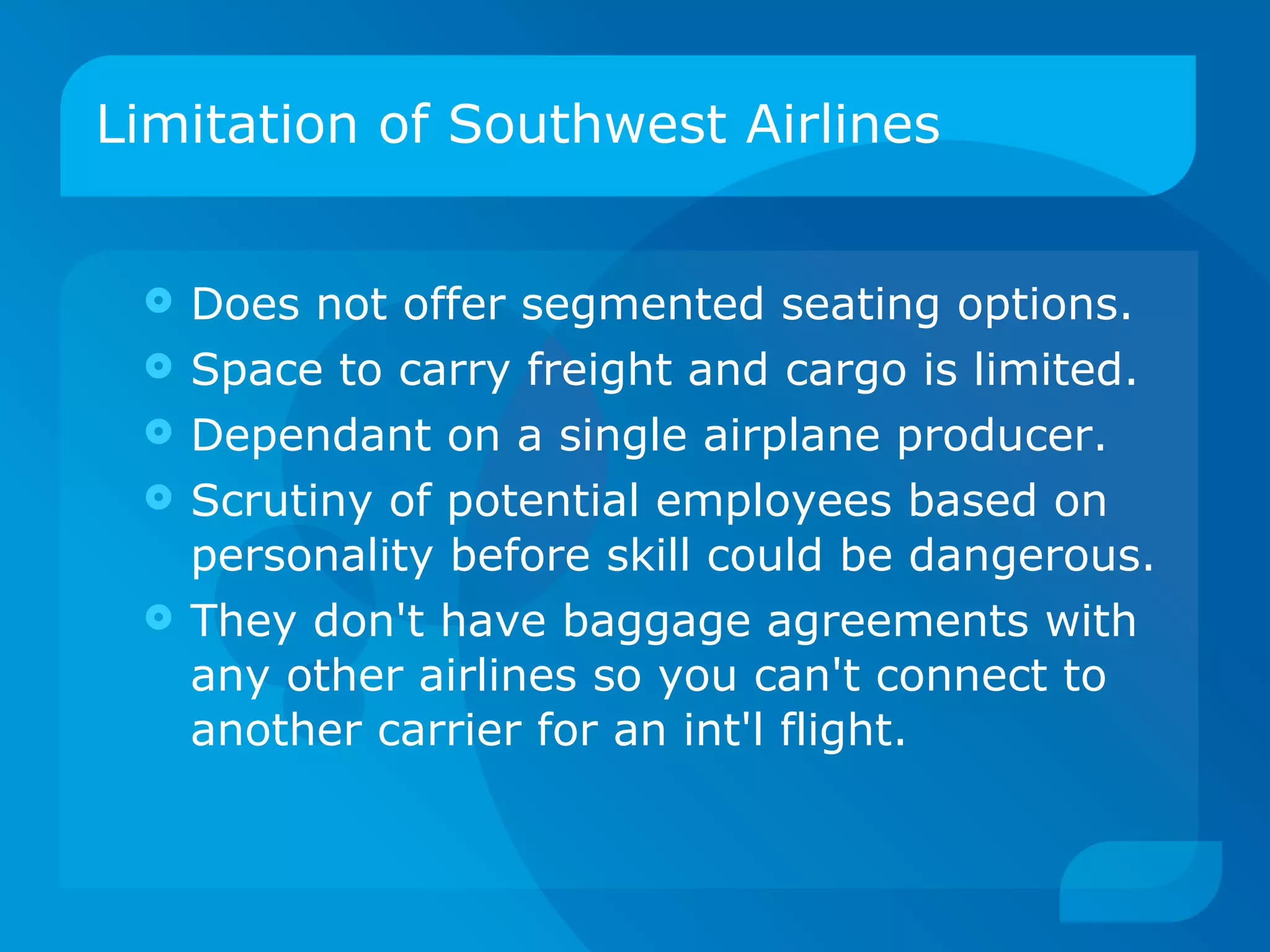 Limitation of Southwest Airlines Does not offer segmented seating options. Space to carry freight and cargo is limited. Dependant on a single airplane producer. Scrutiny of potential employees based on personality before skill could be dangerous. They don't have baggage agreements with any other airlines so you can't connect to another carrier for an int'l flight. 