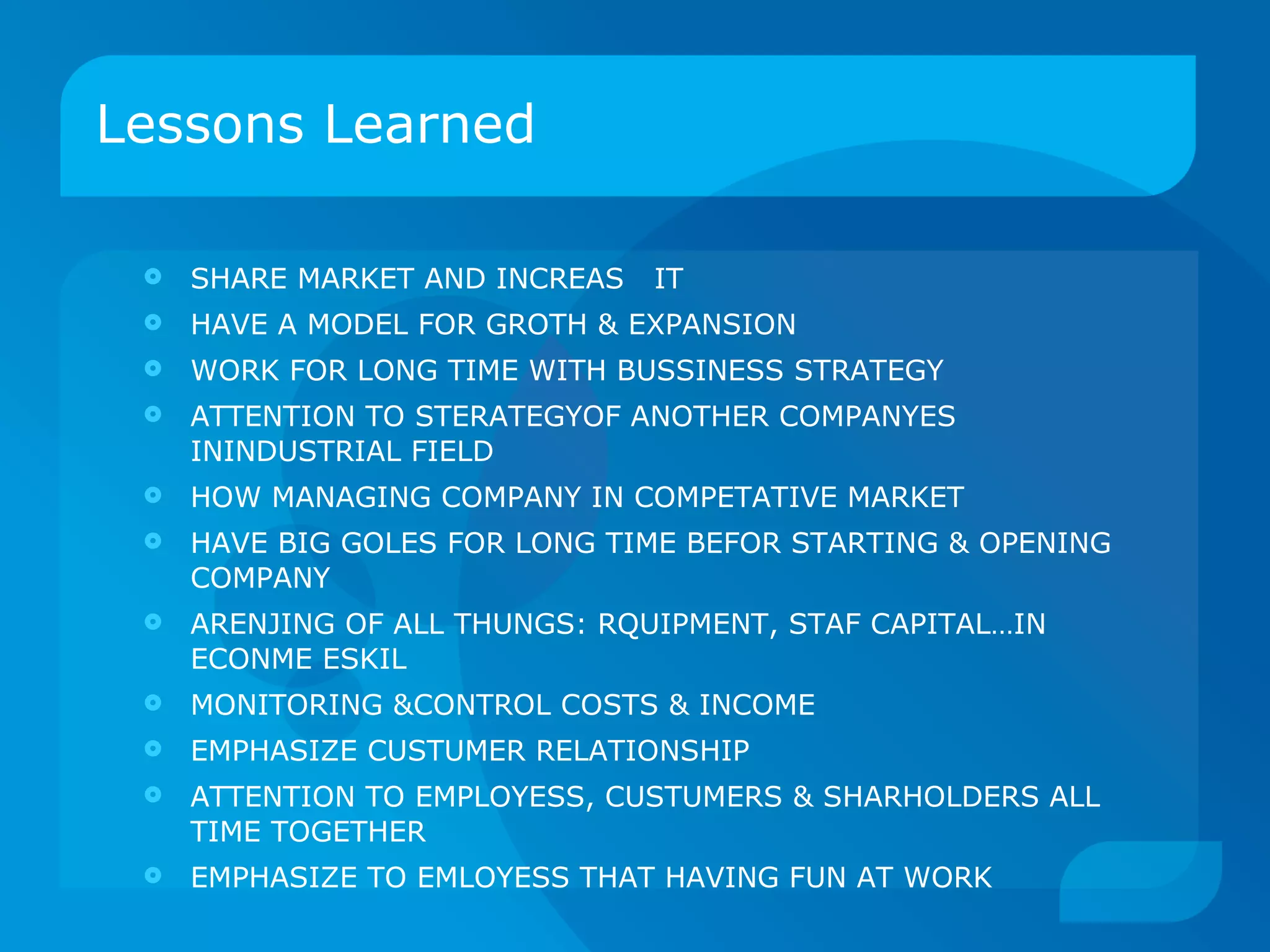 Lessons Learned  SHARE MARKET AND INCREAS  IT HAVE A MODEL FOR GROTH & EXPANSION WORK FOR LONG TIME WITH BUSSINESS STRATEGY ATTENTION TO STERATEGYOF ANOTHER COMPANYES ININDUSTRIAL FIELD HOW MANAGING COMPANY IN COMPETATIVE MARKET HAVE BIG GOLES FOR LONG TIME BEFOR STARTING & OPENING COMPANY ARENJING OF ALL THUNGS: RQUIPMENT, STAF CAPITAL…IN ECONME ESKIL MONITORING &CONTROL COSTS & INCOME EMPHASIZE CUSTUMER RELATIONSHIP  ATTENTION TO EMPLOYESS, CUSTUMERS & SHARHOLDERS ALL TIME TOGETHER EMPHASIZE TO EMLOYESS THAT HAVING FUN AT WORK 