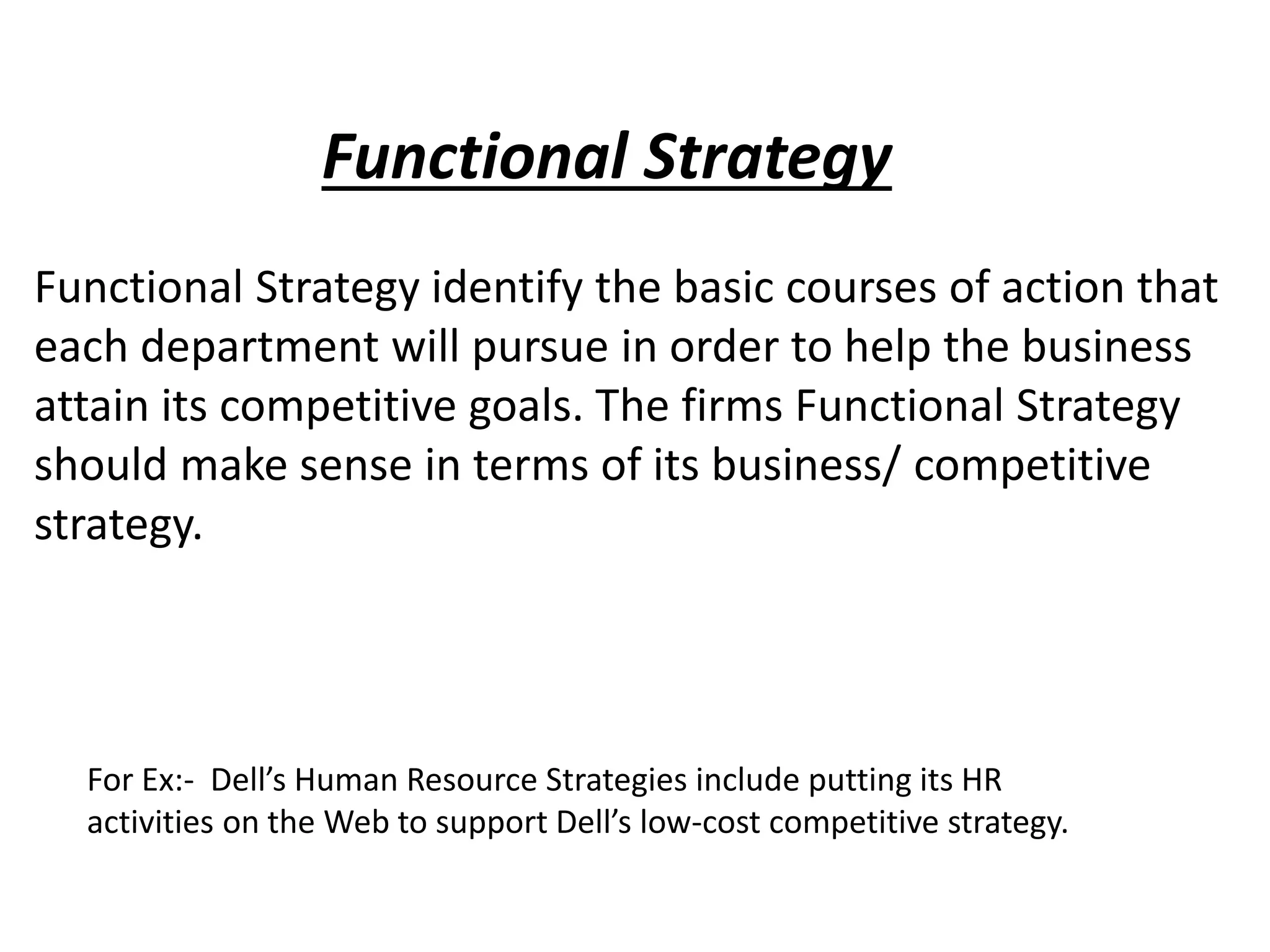 Functional Strategy
Functional Strategy identify the basic courses of action that
each department will pursue in order to help the business
attain its competitive goals. The firms Functional Strategy
should make sense in terms of its business/ competitive
strategy.
For Ex:- Dell’s Human Resource Strategies include putting its HR
activities on the Web to support Dell’s low-cost competitive strategy.
 