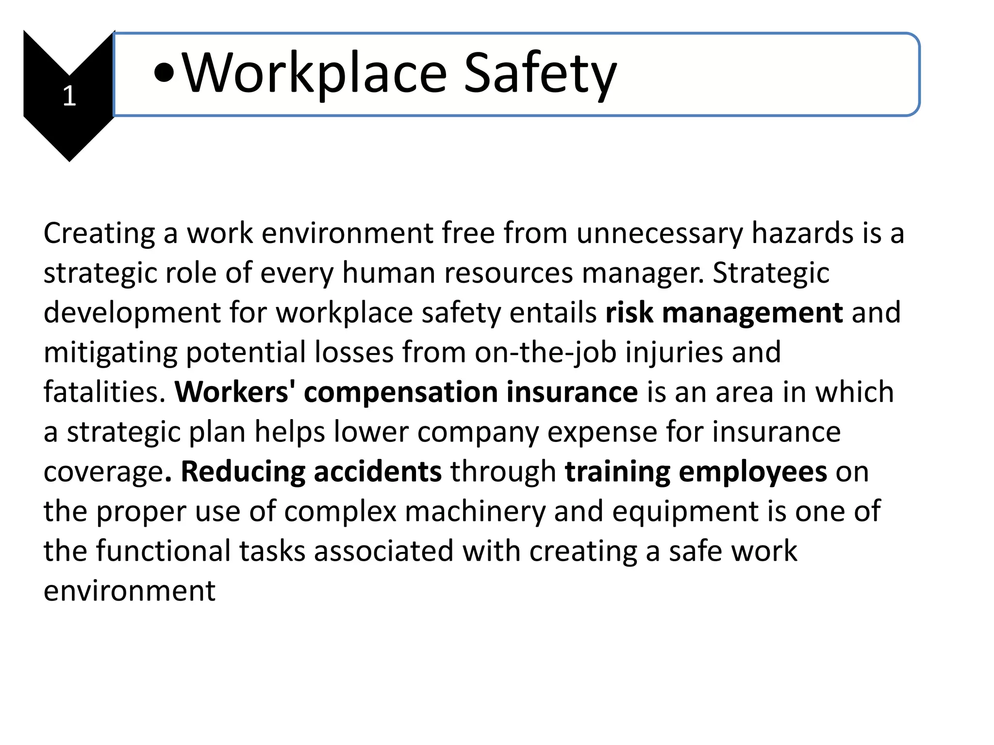 1 •Workplace Safety
Creating a work environment free from unnecessary hazards is a
strategic role of every human resources manager. Strategic
development for workplace safety entails risk management and
mitigating potential losses from on-the-job injuries and
fatalities. Workers' compensation insurance is an area in which
a strategic plan helps lower company expense for insurance
coverage. Reducing accidents through training employees on
the proper use of complex machinery and equipment is one of
the functional tasks associated with creating a safe work
environment
 