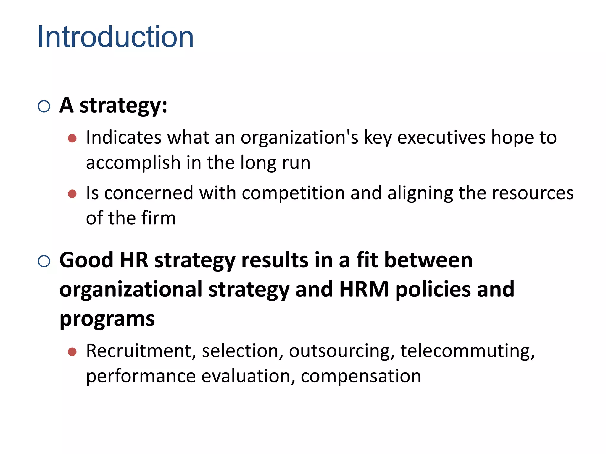 Introduction
 A strategy:
 Indicates what an organization's key executives hope to
accomplish in the long run
 Is concerned with competition and aligning the resources
of the firm
 Good HR strategy results in a fit between
organizational strategy and HRM policies and
programs
 Recruitment, selection, outsourcing, telecommuting,
performance evaluation, compensation
Human Resource Management 4
 
