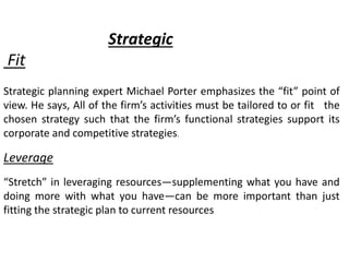 Strategic
Fit
Strategic planning expert Michael Porter emphasizes the “fit” point of
view. He says, All of the firm’s activities must be tailored to or fit the
chosen strategy such that the firm’s functional strategies support its
corporate and competitive strategies.
Leverage
“Stretch” in leveraging resources—supplementing what you have and
doing more with what you have—can be more important than just
fitting the strategic plan to current resources
 