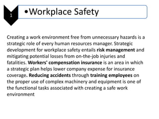 1 •Workplace Safety
Creating a work environment free from unnecessary hazards is a
strategic role of every human resources manager. Strategic
development for workplace safety entails risk management and
mitigating potential losses from on-the-job injuries and
fatalities. Workers' compensation insurance is an area in which
a strategic plan helps lower company expense for insurance
coverage. Reducing accidents through training employees on
the proper use of complex machinery and equipment is one of
the functional tasks associated with creating a safe work
environment
 