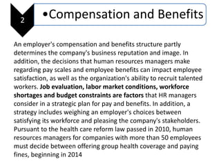 2
•Compensation and Benefits
An employer's compensation and benefits structure partly
determines the company's business reputation and image. In
addition, the decisions that human resources managers make
regarding pay scales and employee benefits can impact employee
satisfaction, as well as the organization's ability to recruit talented
workers. Job evaluation, labor market conditions, workforce
shortages and budget constraints are factors that HR managers
consider in a strategic plan for pay and benefits. In addition, a
strategy includes weighing an employer's choices between
satisfying its workforce and pleasing the company's stakeholders.
Pursuant to the health care reform law passed in 2010, human
resources managers for companies with more than 50 employees
must decide between offering group health coverage and paying
fines, beginning in 2014
 
