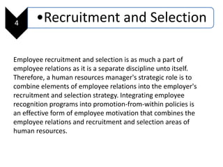 4 •Recruitment and Selection
Employee recruitment and selection is as much a part of
employee relations as it is a separate discipline unto itself.
Therefore, a human resources manager's strategic role is to
combine elements of employee relations into the employer's
recruitment and selection strategy. Integrating employee
recognition programs into promotion-from-within policies is
an effective form of employee motivation that combines the
employee relations and recruitment and selection areas of
human resources.
 